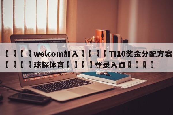 🌾welcom加入🌾TI10奖金分配方案🐳球探体育🐳登录入口🐳