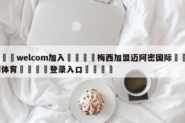 🌾welcom加入🌾梅西加盟迈阿密国际🐳球探体育🐳登录入口🐳