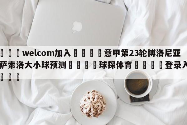 🌾welcom加入🌾意甲第23轮博洛尼亚vs萨索洛大小球预测🐳球探体育🐳登录入口🐳