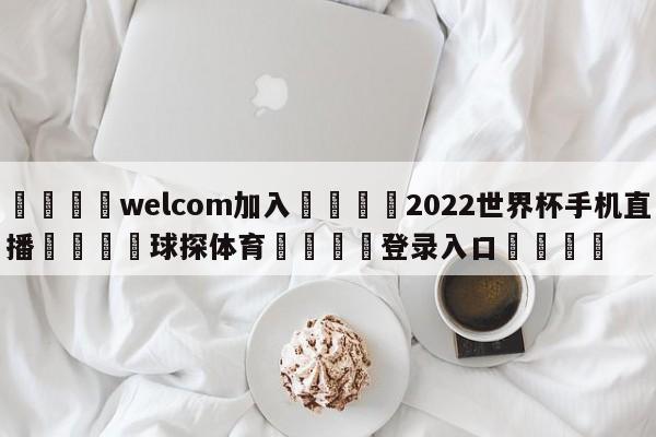 🌾welcom加入🌾2022世界杯手机直播🐳球探体育🐳登录入口🐳