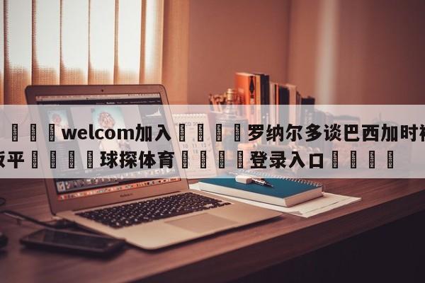 🌾welcom加入🌾罗纳尔多谈巴西加时被扳平🐳球探体育🐳登录入口🐳