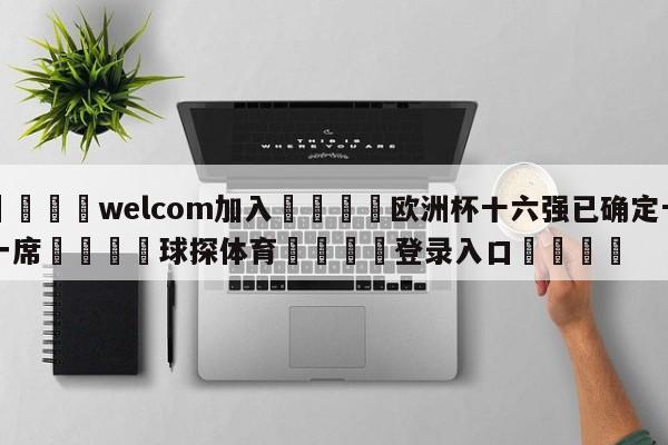 🌾welcom加入🌾欧洲杯十六强已确定十一席🐳球探体育🐳登录入口🐳