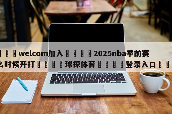 🌾welcom加入🌾2025nba季前赛什么时候开打🐳球探体育🐳登录入口🐳