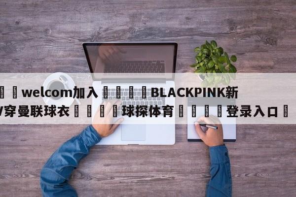 🌾welcom加入🌾BLACKPINK新歌MV穿曼联球衣🐳球探体育🐳登录入口🐳