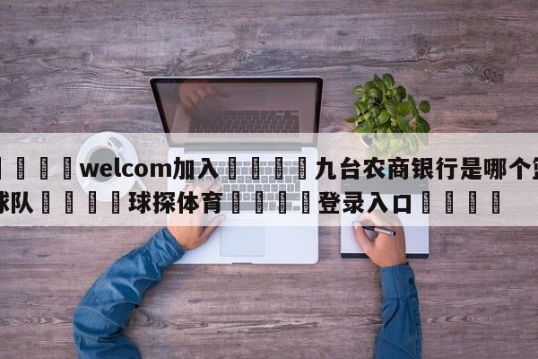 🌾welcom加入🌾九台农商银行是哪个篮球队🐳球探体育🐳登录入口🐳