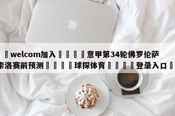 🌾welcom加入🌾意甲第34轮佛罗伦萨vs萨索洛赛前预测🐳球探体育🐳登录入口🐳