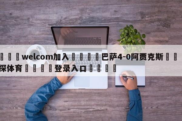 🌾welcom加入🌾巴萨4-0阿贾克斯🐳球探体育🐳登录入口🐳