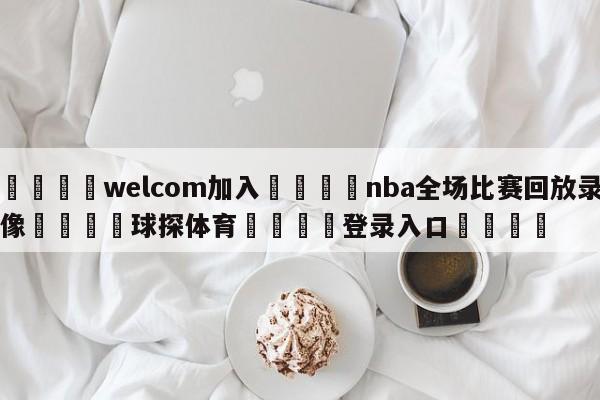 🌾welcom加入🌾nba全场比赛回放录像🐳球探体育🐳登录入口🐳