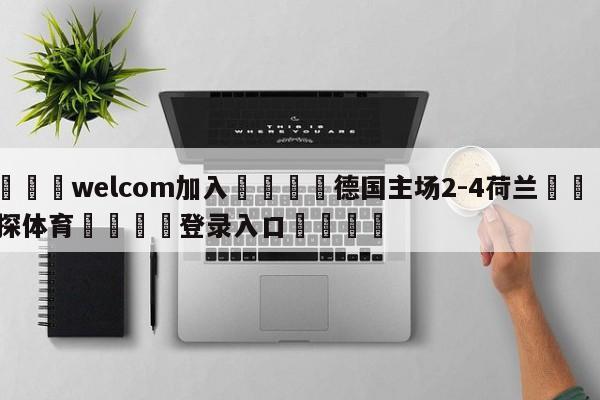 🌾welcom加入🌾德国主场2-4荷兰🐳球探体育🐳登录入口🐳