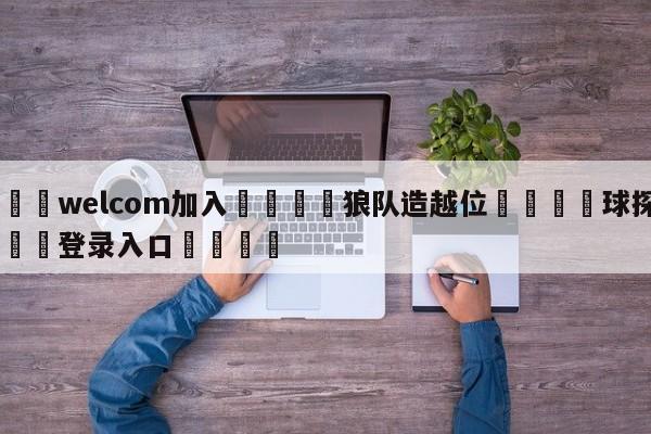 🌾welcom加入🌾狼队造越位🐳球探体育🐳登录入口🐳