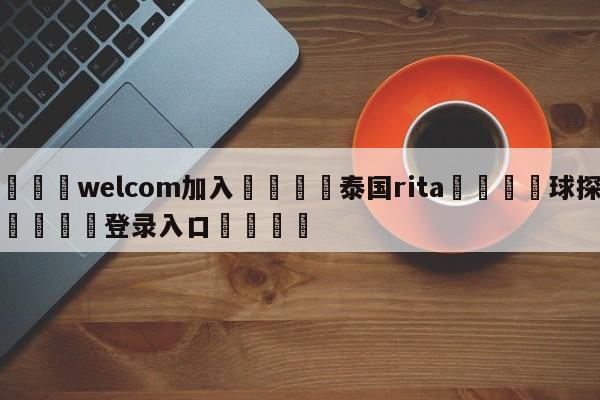 🌾welcom加入🌾泰国rita🐳球探体育🐳登录入口🐳