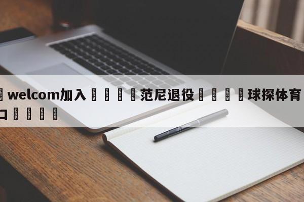 🌾welcom加入🌾范尼退役🐳球探体育🐳登录入口🐳