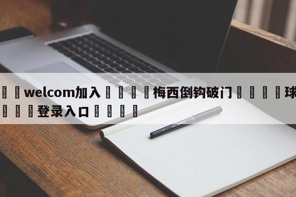 🌾welcom加入🌾梅西倒钩破门🐳球探体育🐳登录入口🐳
