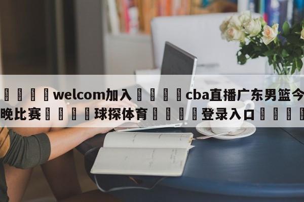 🌾welcom加入🌾cba直播广东男篮今晚比赛🐳球探体育🐳登录入口🐳