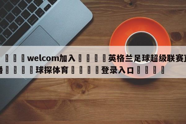 🌾welcom加入🌾英格兰足球超级联赛直播🐳球探体育🐳登录入口🐳
