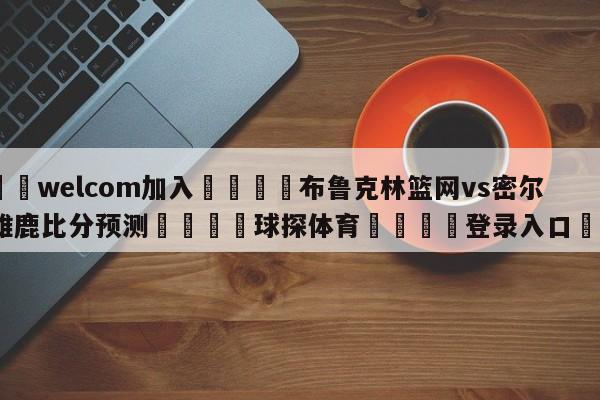 🌾welcom加入🌾布鲁克林篮网vs密尔沃基雄鹿比分预测🐳球探体育🐳登录入口🐳