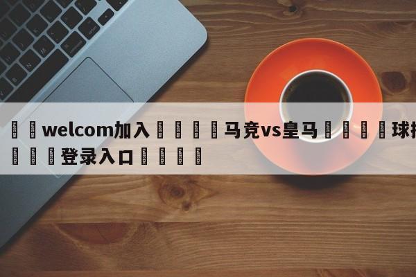 🌾welcom加入🌾马竞vs皇马🐳球探体育🐳登录入口🐳