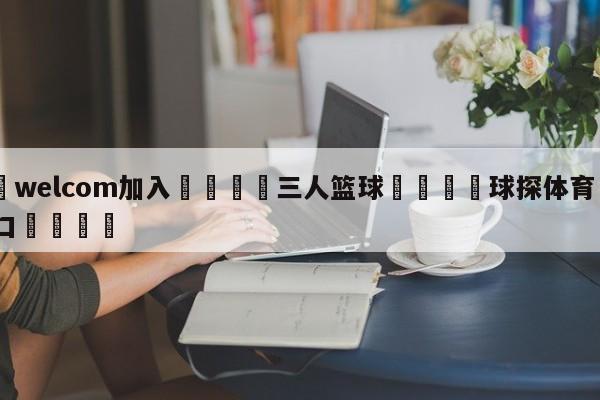 🌾welcom加入🌾三人篮球🐳球探体育🐳登录入口🐳