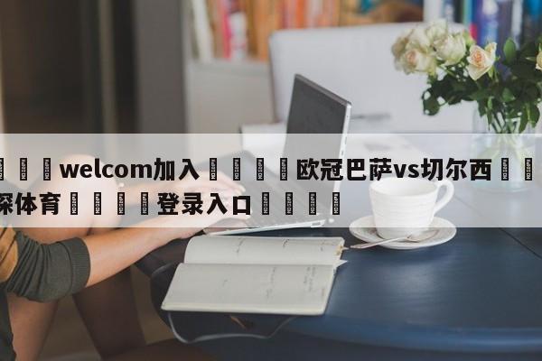 🌾welcom加入🌾欧冠巴萨vs切尔西🐳球探体育🐳登录入口🐳