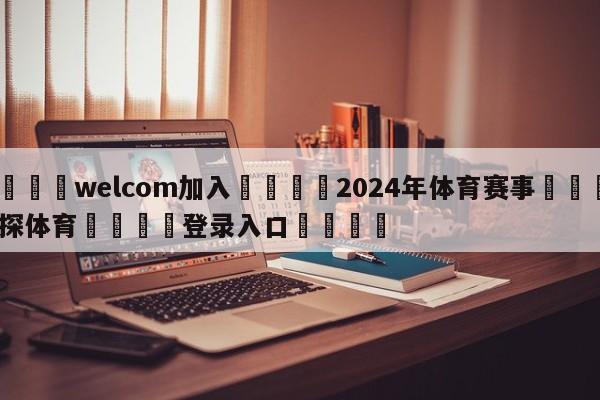 🌾welcom加入🌾2024年体育赛事🐳球探体育🐳登录入口🐳