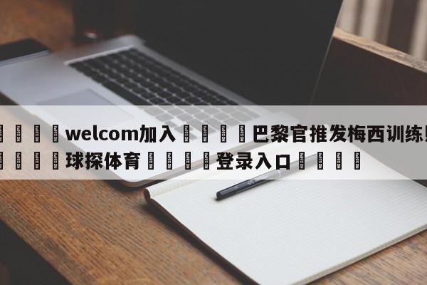 🌾welcom加入🌾巴黎官推发梅西训练照🐳球探体育🐳登录入口🐳