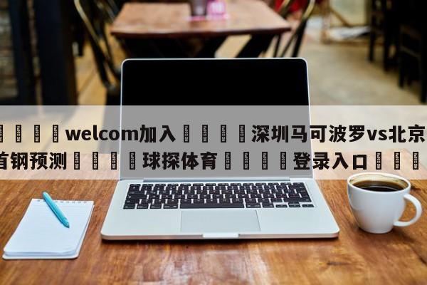 🌾welcom加入🌾深圳马可波罗vs北京首钢预测🐳球探体育🐳登录入口🐳