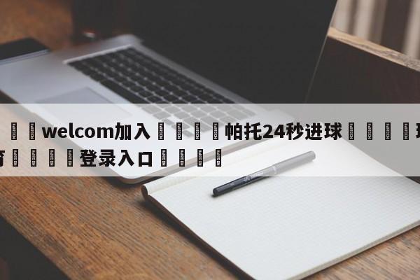 🌾welcom加入🌾帕托24秒进球🐳球探体育🐳登录入口🐳