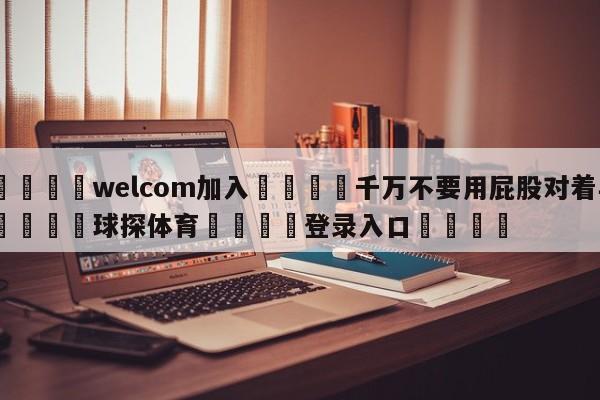 🌾welcom加入🌾千万不要用屁股对着羊🐳球探体育🐳登录入口🐳