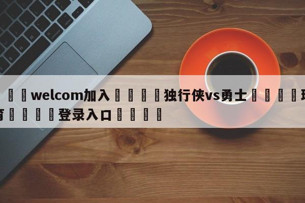 🌾welcom加入🌾独行侠vs勇士🐳球探体育🐳登录入口🐳