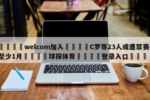 🌾welcom加入🌾C罗等23人或遭禁赛至少1月🐳球探体育🐳登录入口🐳