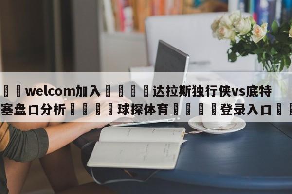 🌾welcom加入🌾达拉斯独行侠vs底特律活塞盘口分析🐳球探体育🐳登录入口🐳