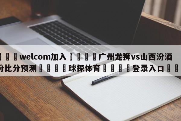 🌾welcom加入🌾广州龙狮vs山西汾酒股份比分预测🐳球探体育🐳登录入口🐳