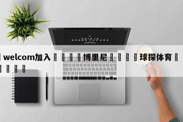 🌾welcom加入🌾博里尼🐳球探体育🐳登录入口🐳