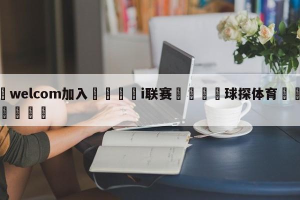 🌾welcom加入🌾i联赛🐳球探体育🐳登录入口🐳
