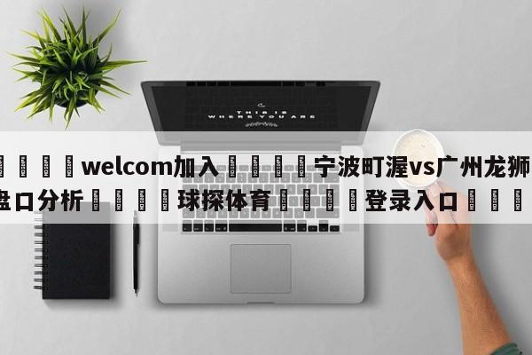 🌾welcom加入🌾宁波町渥vs广州龙狮盘口分析🐳球探体育🐳登录入口🐳