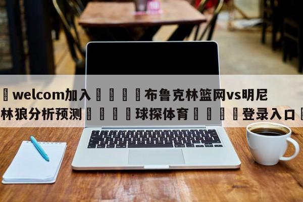 🌾welcom加入🌾布鲁克林篮网vs明尼苏达森林狼分析预测🐳球探体育🐳登录入口🐳