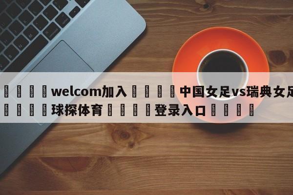 🌾welcom加入🌾中国女足vs瑞典女足🐳球探体育🐳登录入口🐳