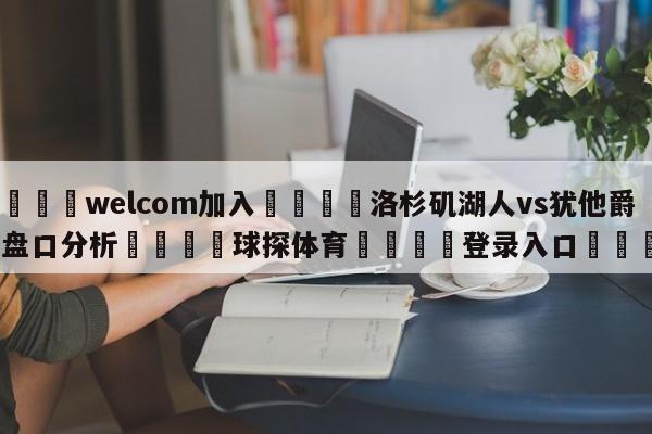🌾welcom加入🌾洛杉矶湖人vs犹他爵士盘口分析🐳球探体育🐳登录入口🐳