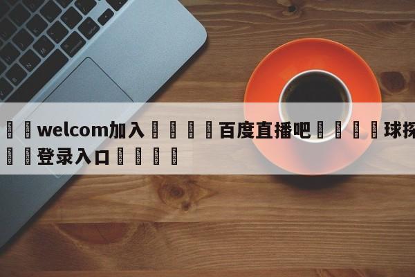 🌾welcom加入🌾百度直播吧🐳球探体育🐳登录入口🐳