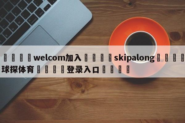 🌾welcom加入🌾skipalong🐳球探体育🐳登录入口🐳