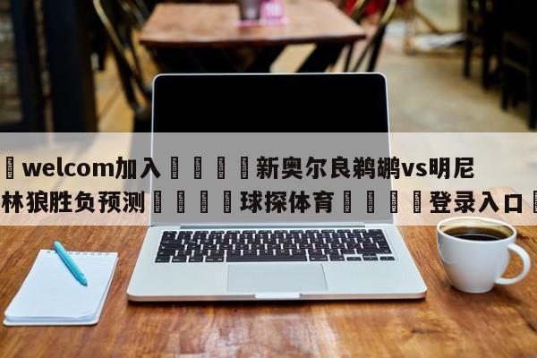 🌾welcom加入🌾新奥尔良鹈鹕vs明尼苏达森林狼胜负预测🐳球探体育🐳登录入口🐳