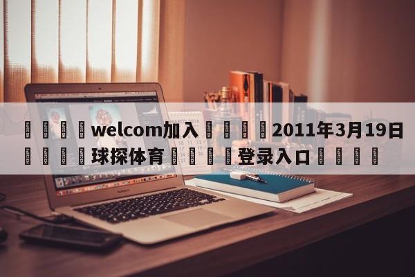 🌾welcom加入🌾2011年3月19日🐳球探体育🐳登录入口🐳