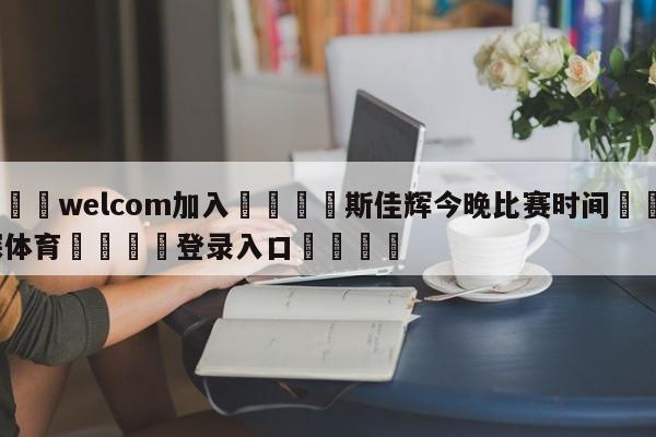 🌾welcom加入🌾斯佳辉今晚比赛时间🐳球探体育🐳登录入口🐳