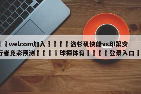 🌾welcom加入🌾洛杉矶快船vs印第安纳步行者竞彩预测🐳球探体育🐳登录入口🐳