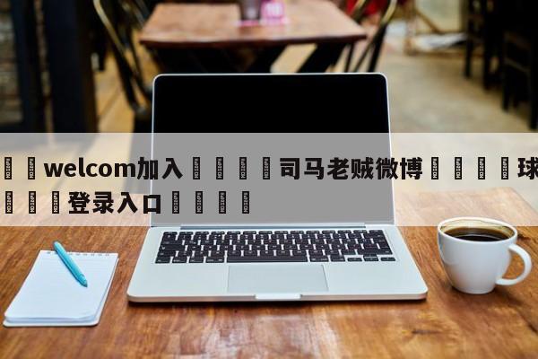 🌾welcom加入🌾司马老贼微博🐳球探体育🐳登录入口🐳