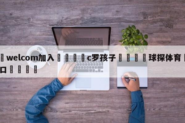 🌾welcom加入🌾c罗孩子🐳球探体育🐳登录入口🐳