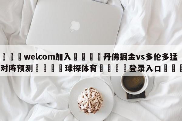 🌾welcom加入🌾丹佛掘金vs多伦多猛龙对阵预测🐳球探体育🐳登录入口🐳