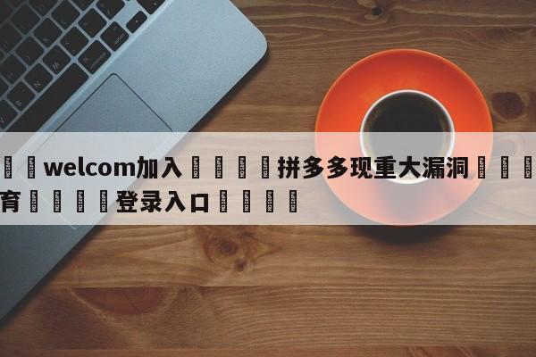 🌾welcom加入🌾拼多多现重大漏洞🐳球探体育🐳登录入口🐳