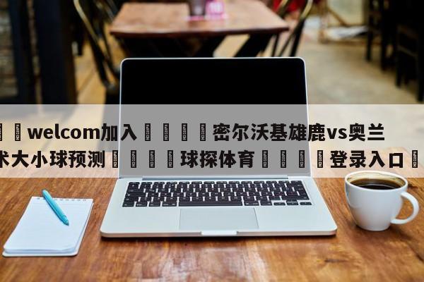 🌾welcom加入🌾密尔沃基雄鹿vs奥兰多魔术大小球预测🐳球探体育🐳登录入口🐳