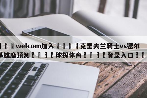 🌾welcom加入🌾克里夫兰骑士vs密尔沃基雄鹿预测🐳球探体育🐳登录入口🐳